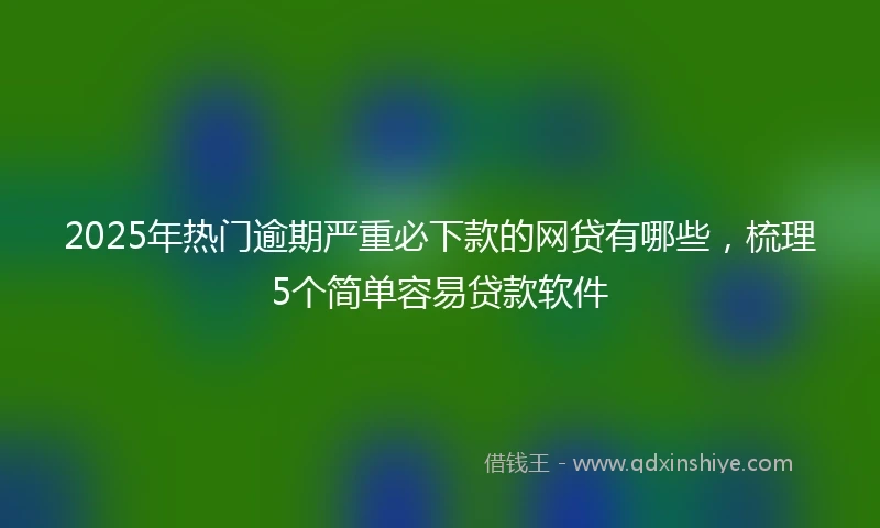 2025年热门逾期严重必下款的网贷有哪些，梳理5个简单容易贷款软件