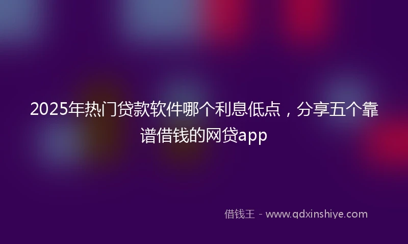 2025年热门贷款软件哪个利息低点，分享五个靠谱借钱的网贷app