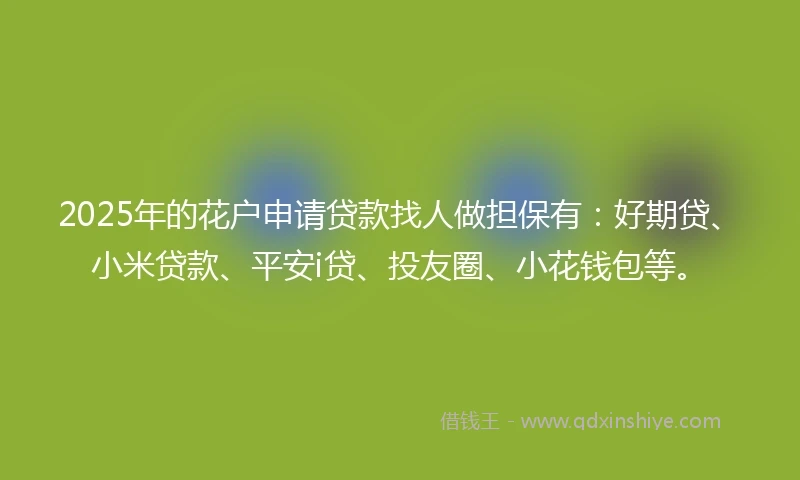 2025年的花户申请贷款找人做担保有：好期贷、小米贷款、平安i贷、投友圈、小花钱包等。