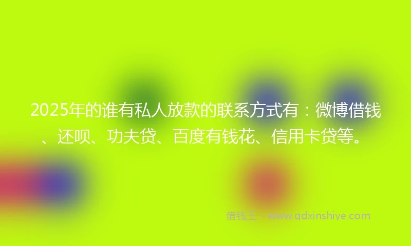 2025年的谁有私人放款的联系方式有：微博借钱、还呗、功夫贷、百度有钱花、信用卡贷等。