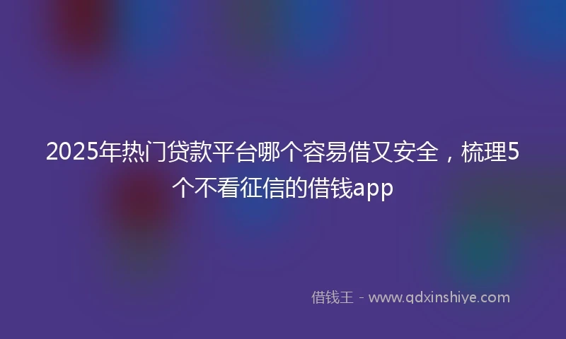 2025年热门贷款平台哪个容易借又安全，梳理5个不看征信的借钱app