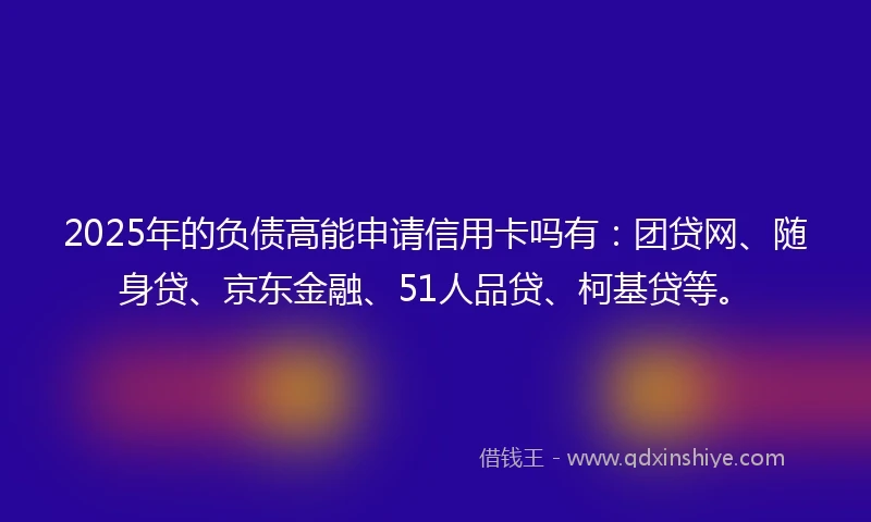 2025年的负债高能申请信用卡吗有：团贷网、随身贷、京东金融、51人品贷、柯基贷等。