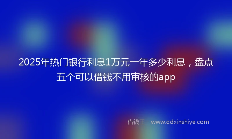 2025年热门银行利息1万元一年多少利息，盘点五个可以借钱不用审核的app