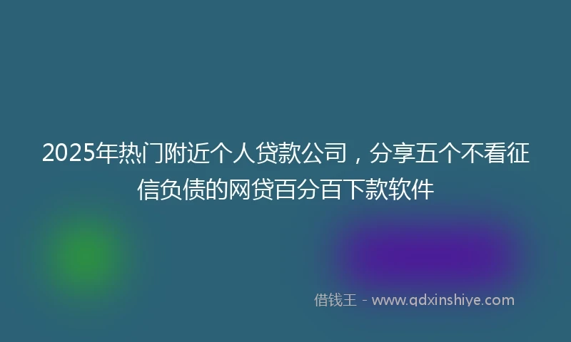 2025年热门附近个人贷款公司，分享五个不看征信负债的网贷百分百下款软件