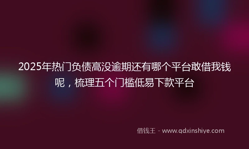 2025年热门负债高没逾期还有哪个平台敢借我钱呢，梳理五个门槛低易下款平台