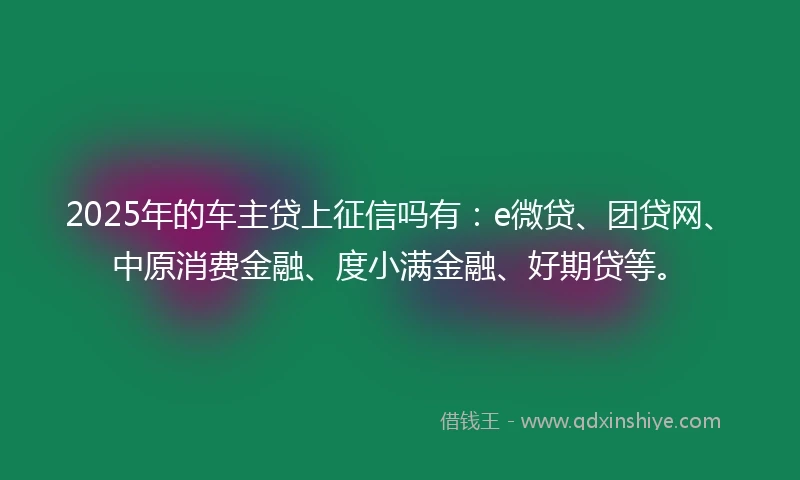 2025年的车主贷上征信吗有：e微贷、团贷网、中原消费金融、度小满金融、好期贷等。