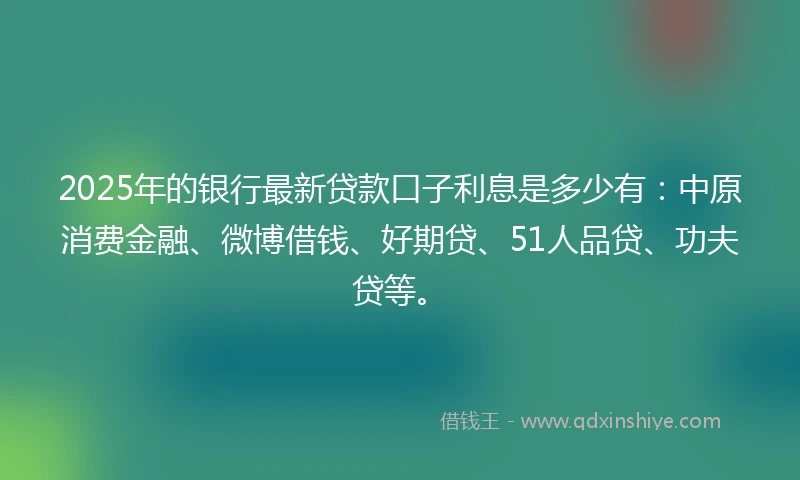 2025年的银行最新贷款口子利息是多少有：中原消费金融、微博借钱、好期贷、51人品贷、功夫贷等。