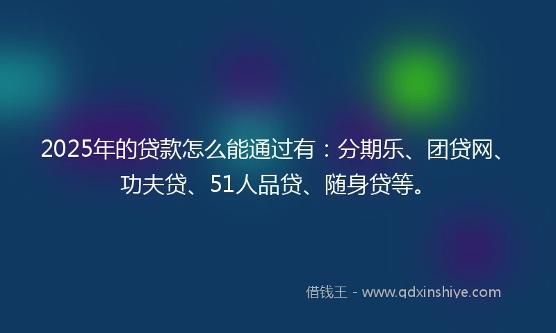 2025年的贷款怎么能通过有：分期乐、团贷网、功夫贷、51人品贷、随身贷等。