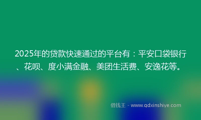 2025年的贷款快速通过的平台有：平安口袋银行、花呗、度小满金融、美团生活费、安逸花等。