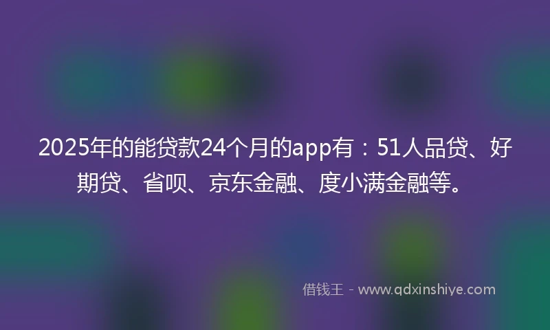2025年的能贷款24个月的app有：51人品贷、好期贷、省呗、京东金融、度小满金融等。