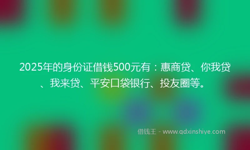 2025年的身份证借钱500元有：惠商贷、你我贷、我来贷、平安口袋银行、投友圈等。