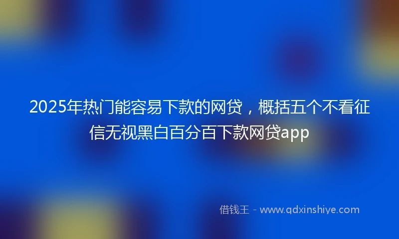 2025年热门能容易下款的网贷，概括五个不看征信无视黑白百分百下款网贷app