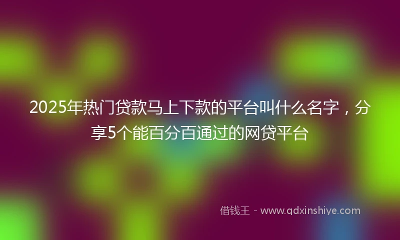 2025年热门贷款马上下款的平台叫什么名字，分享5个能百分百通过的网贷平台