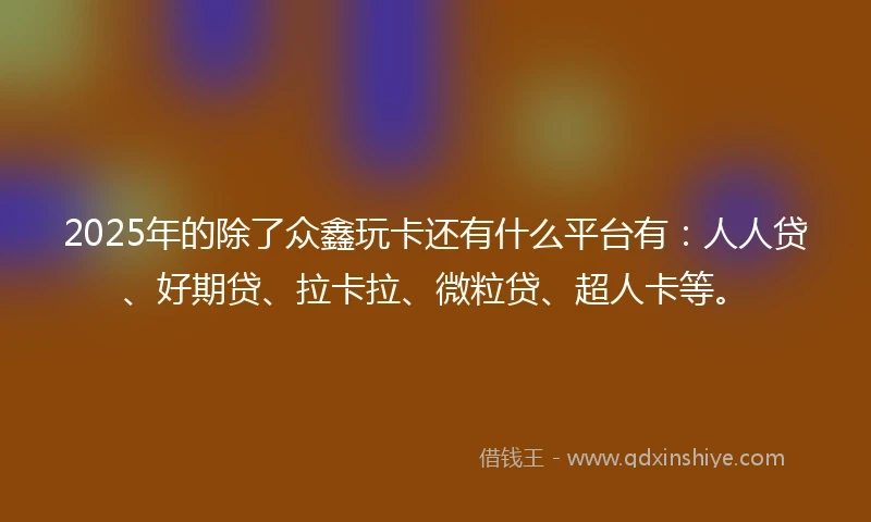 2025年的除了众鑫玩卡还有什么平台有：人人贷、好期贷、拉卡拉、微粒贷、超人卡等。
