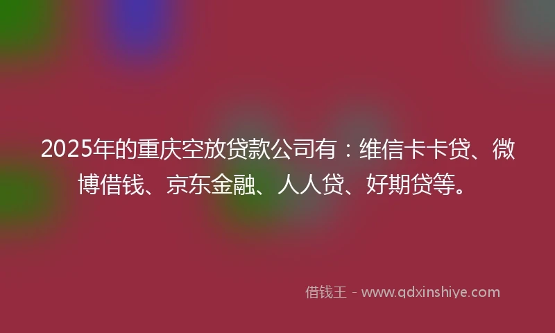 2025年的重庆空放贷款公司有：维信卡卡贷、微博借钱、京东金融、人人贷、好期贷等。