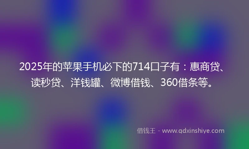 2025年的苹果手机必下的714口子有：惠商贷、读秒贷、洋钱罐、微博借钱、360借条等。