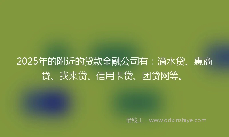 2025年的附近的贷款金融公司有：滴水贷、惠商贷、我来贷、信用卡贷、团贷网等。