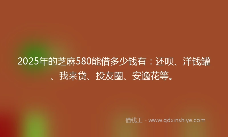 2025年的芝麻580能借多少钱有：还呗、洋钱罐、我来贷、投友圈、安逸花等。