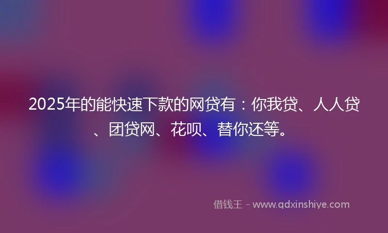 2025年的能快速下款的网贷有：你我贷、人人贷、团贷网、花呗、替你还等。