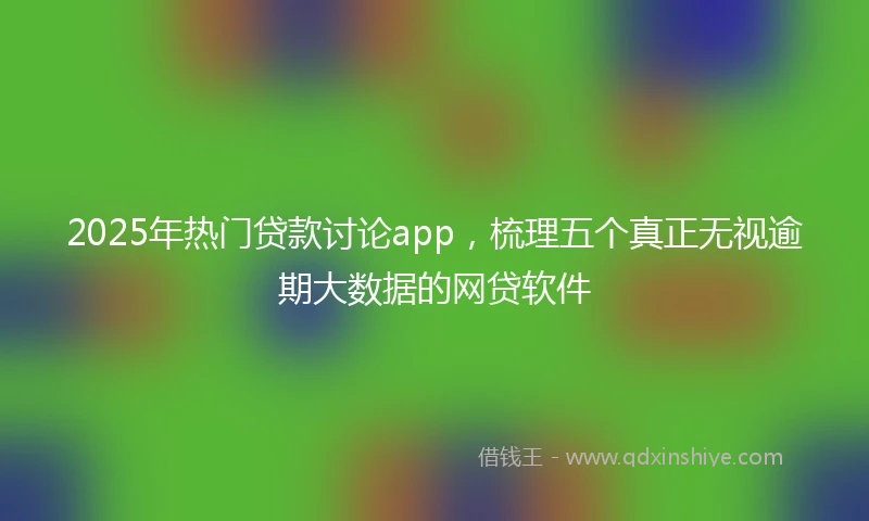2025年热门贷款讨论app，梳理五个真正无视逾期大数据的网贷软件
