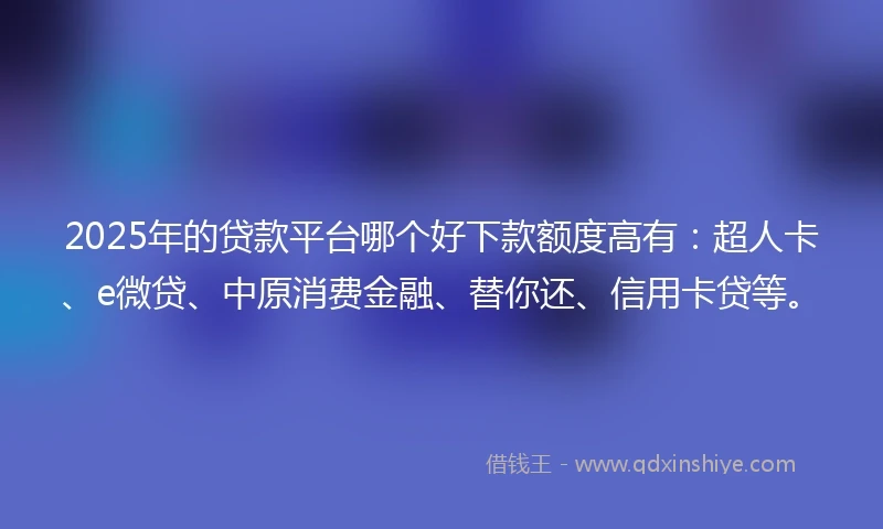 2025年的贷款平台哪个好下款额度高有：超人卡、e微贷、中原消费金融、替你还、信用卡贷等。
