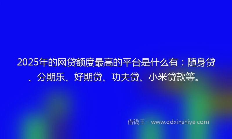 2025年的网贷额度最高的平台是什么有：随身贷、分期乐、好期贷、功夫贷、小米贷款等。