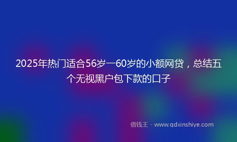 2025年热门适合56岁一60岁的小额网贷，总结五个无视黑户包下款的口子