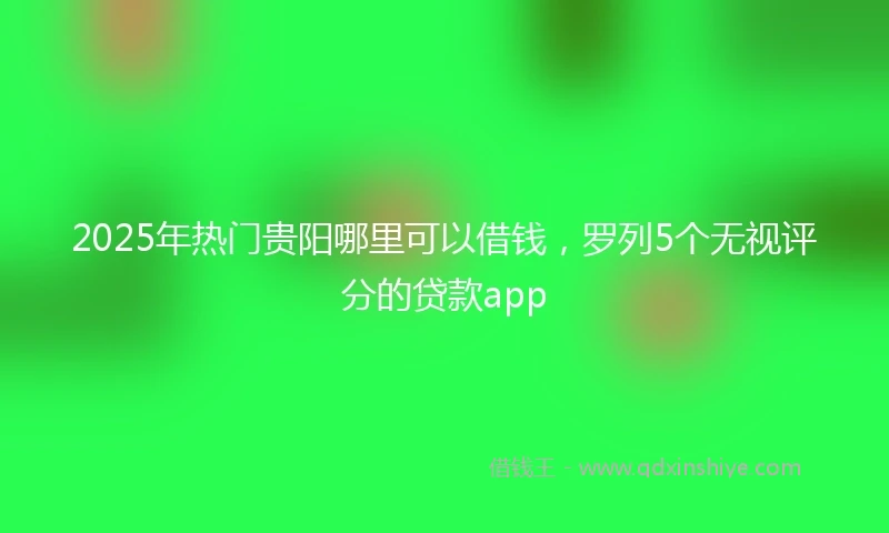 2025年热门贵阳哪里可以借钱，罗列5个无视评分的贷款app