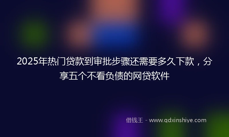 2025年热门贷款到审批步骤还需要多久下款，分享五个不看负债的网贷软件