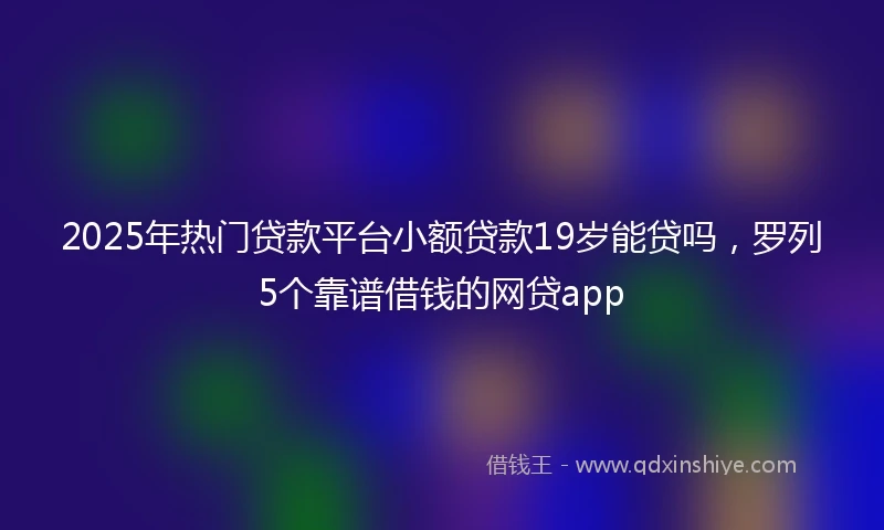 2025年热门贷款平台小额贷款19岁能贷吗,罗列5个靠谱借钱的网贷app