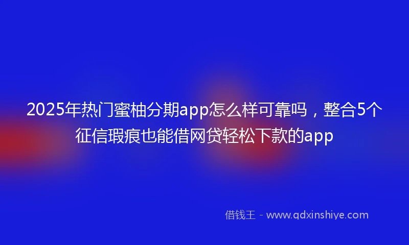 2025年热门蜜柚分期app怎么样可靠吗，整合5个征信瑕疵也能借网贷轻松下款的app