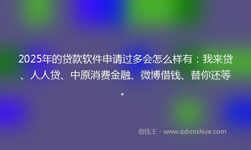 2025年的贷款软件申请过多会怎么样有：我来贷、人人贷、中原消费金融、微博借钱、替你还等。