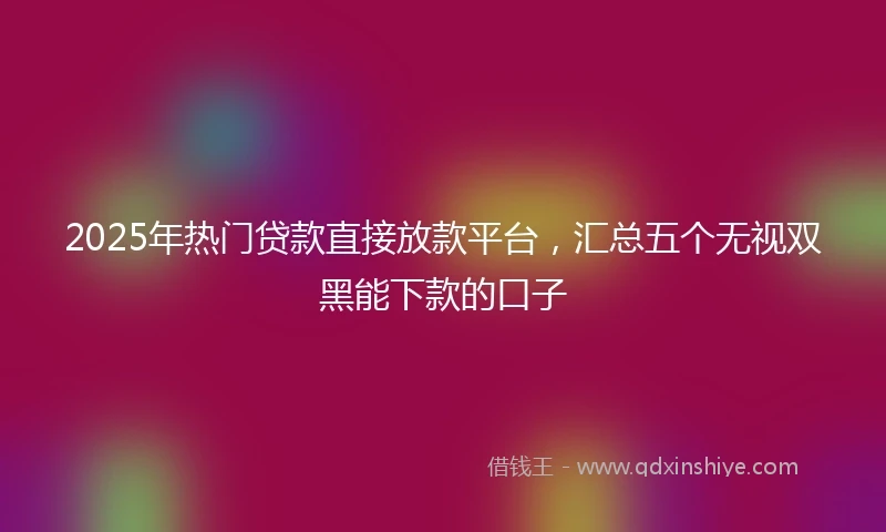 2025年热门贷款直接放款平台，汇总五个无视双黑能下款的口子