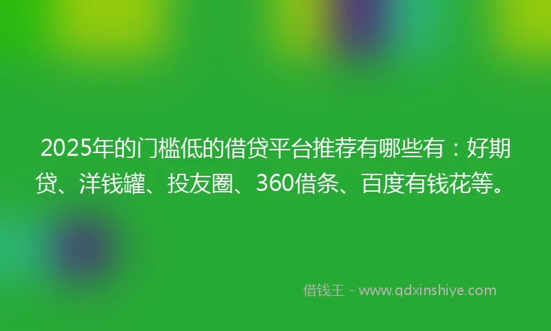 2025年的门槛低的借贷平台推荐有哪些有：好期贷、洋钱罐、投友圈、360借条、百度有钱花等。