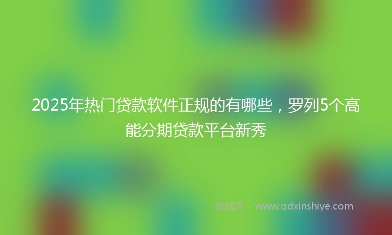 2025年热门贷款软件正规的有哪些，罗列5个高能分期贷款平台新秀