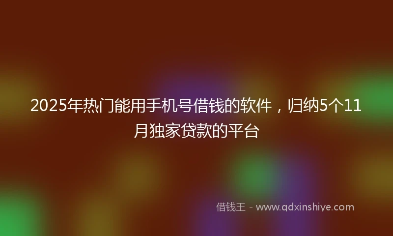 2025年热门能用手机号借钱的软件，归纳5个11月独家贷款的平台