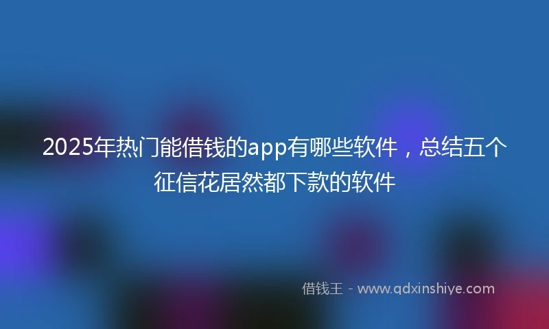 2025年热门能借钱的app有哪些软件，总结五个征信花居然都下款的软件