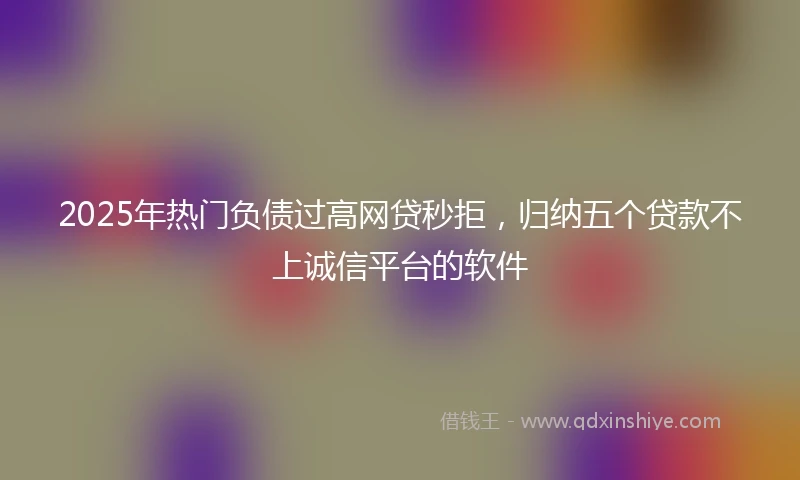 2025年热门负债过高网贷秒拒，归纳五个贷款不上诚信平台的软件