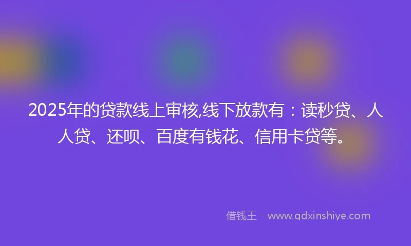 2025年的贷款线上审核,线下放款有：读秒贷、人人贷、还呗、百度有钱花、信用卡贷等。