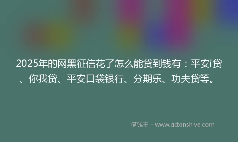 2025年的网黑征信花了怎么能贷到钱有：平安i贷、你我贷、平安口袋银行、分期乐、功夫贷等。