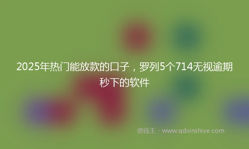 2025年热门能放款的口子，罗列5个714无视逾期秒下的软件