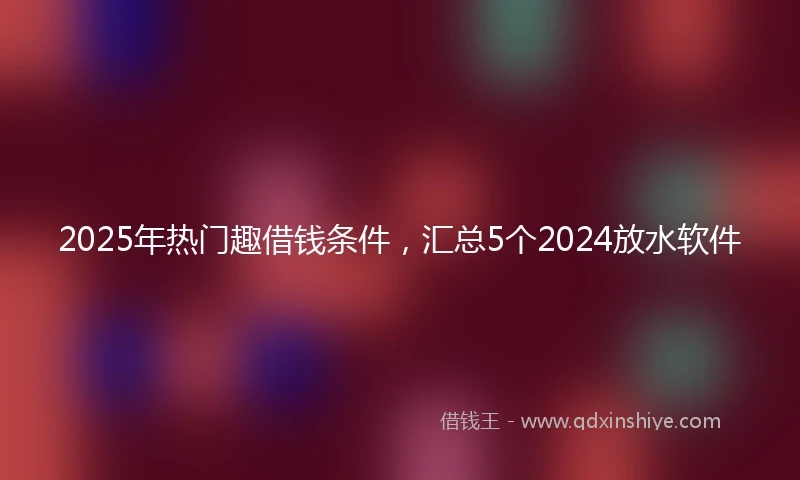 2025年热门趣借钱条件，汇总5个2024放水软件