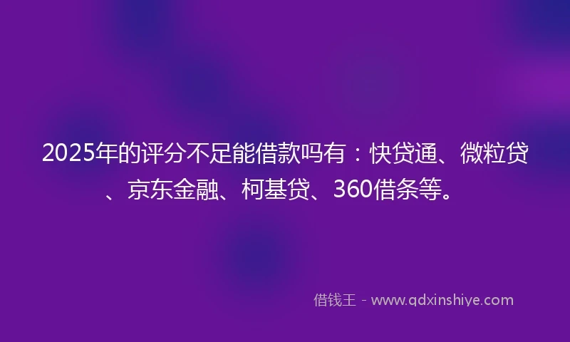 2025年的评分不足能借款吗有：快贷通、微粒贷、京东金融、柯基贷、360借条等。