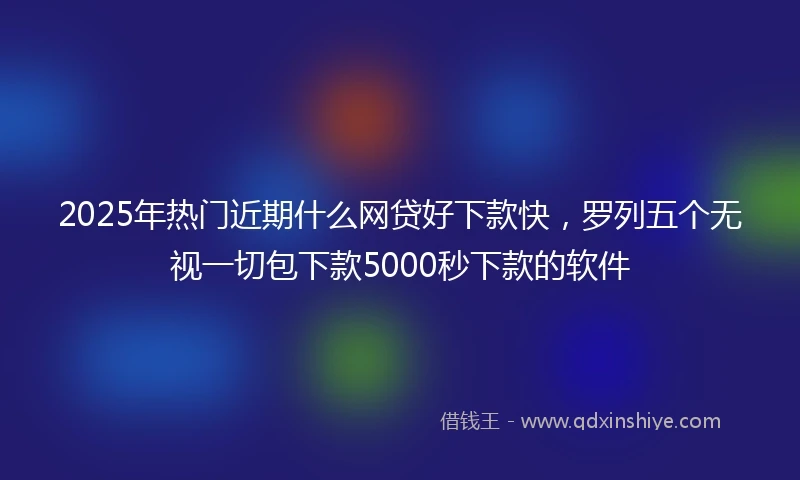 2025年热门近期什么网贷好下款快，罗列五个无视一切包下款5000秒下款的软件