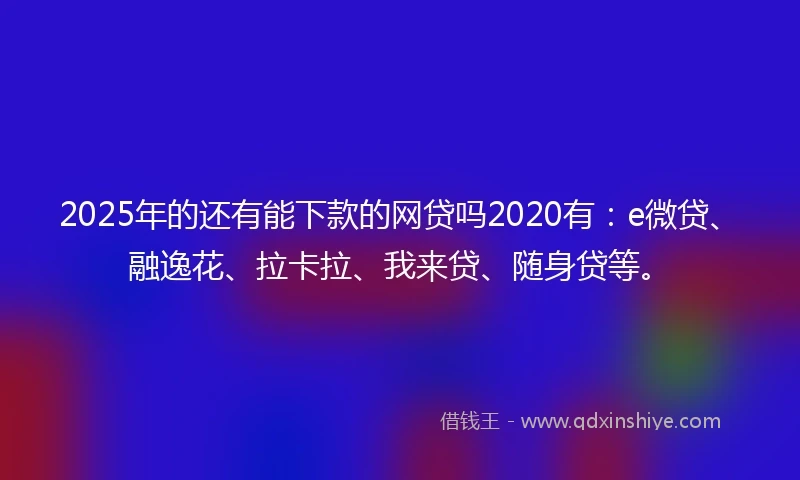 2025年的还有能下款的网贷吗2020有：e微贷、融逸花、拉卡拉、我来贷、随身贷等。