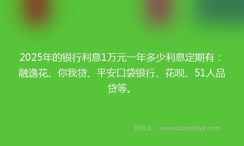 2025年的银行利息1万元一年多少利息定期有：融逸花、你我贷、平安口袋银行、花呗、51人品贷等。