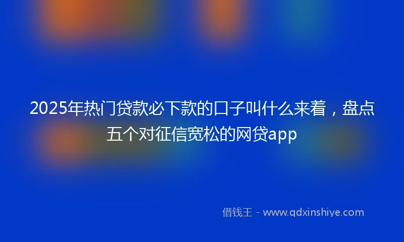 2025年热门贷款必下款的口子叫什么来着，盘点五个对征信宽松的网贷app