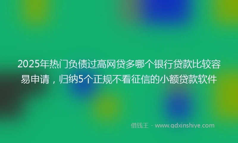 2025年热门负债过高网贷多哪个银行贷款比较容易申请，归纳5个正规不看征信的小额贷款软件