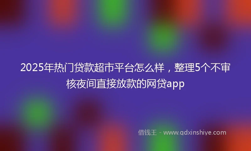2025年热门贷款超市平台怎么样，整理5个不审核夜间直接放款的网贷app
