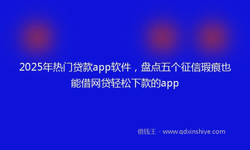 2025年热门贷款app软件，盘点五个征信瑕疵也能借网贷轻松下款的app